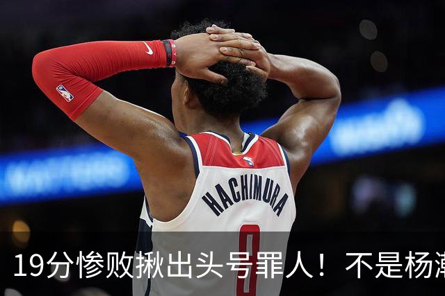 19分惨败揪出头号罪人！不是杨瀚森、胡金秋，全场灾难级发挥